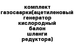 комплект газосаарки(ацетиленовый генератор кислородный балон шланги редуктора)